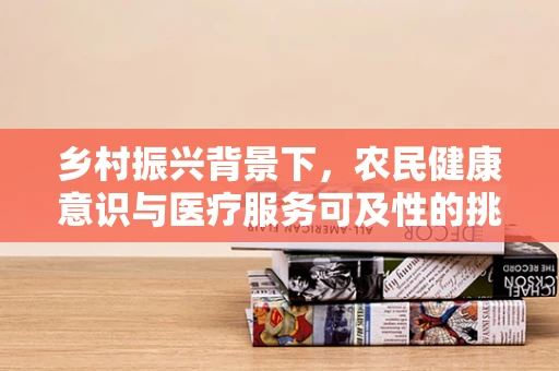 乡村振兴背景下，农民健康意识与医疗服务可及性的挑战