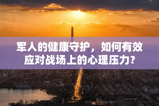 军人的健康守护，如何有效应对战场上的心理压力？