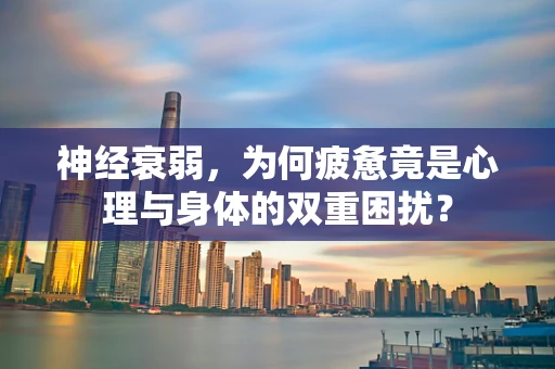 神经衰弱，为何疲惫竟是心理与身体的双重困扰？