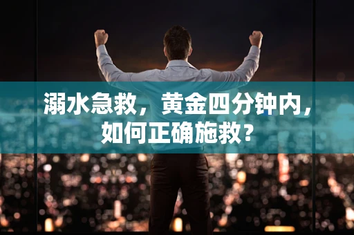 溺水急救，黄金四分钟内，如何正确施救？