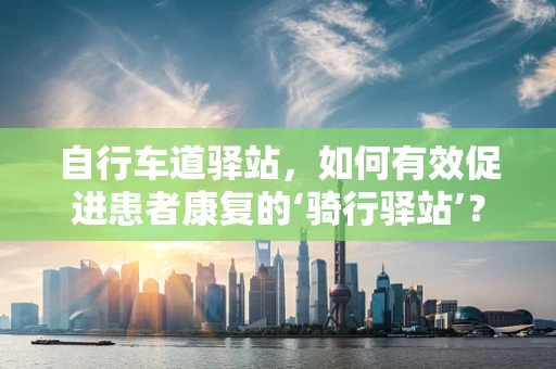 自行车道驿站，如何有效促进患者康复的‘骑行驿站’？