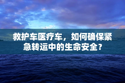 救护车医疗车，如何确保紧急转运中的生命安全？