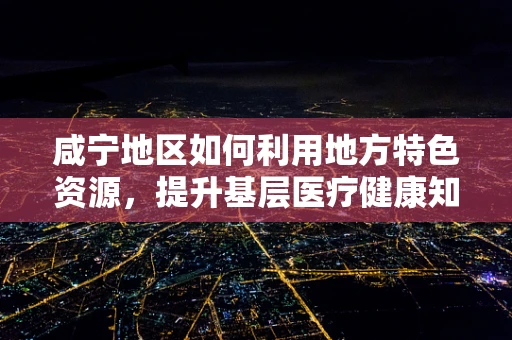 咸宁地区如何利用地方特色资源，提升基层医疗健康知识普及率？