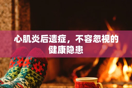 心肌炎后遗症，不容忽视的健康隐患
