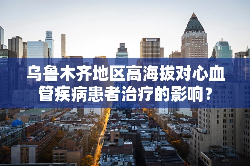 乌鲁木齐地区高海拔对心血管疾病患者治疗的影响？