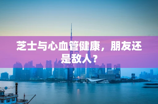 芝士与心血管健康，朋友还是敌人？