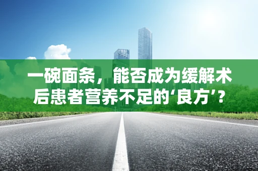 一碗面条，能否成为缓解术后患者营养不足的‘良方’？