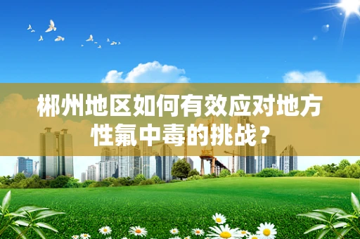 郴州地区如何有效应对地方性氟中毒的挑战？