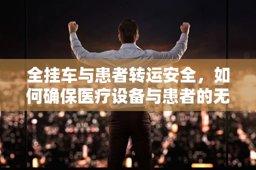 全挂车与患者转运安全，如何确保医疗设备与患者的无缝衔接？