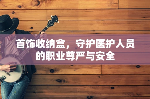 首饰收纳盒，守护医护人员的职业尊严与安全