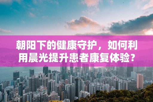 朝阳下的健康守护，如何利用晨光提升患者康复体验？