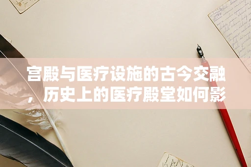宫殿与医疗设施的古今交融，历史上的医疗殿堂如何影响现代医院设计？