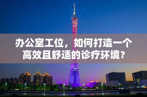 办公室工位，如何打造一个高效且舒适的诊疗环境？