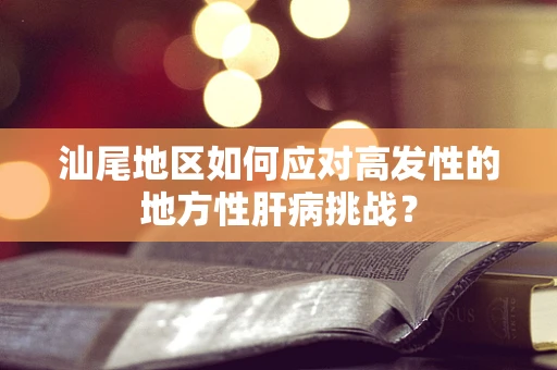汕尾地区如何应对高发性的地方性肝病挑战？