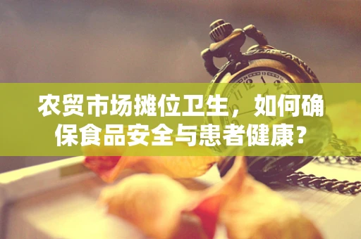 农贸市场摊位卫生，如何确保食品安全与患者健康？