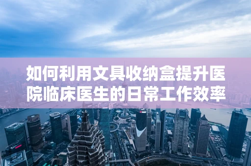 如何利用文具收纳盒提升医院临床医生的日常工作效率？
