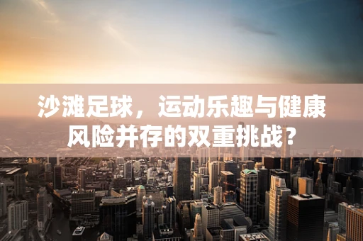 沙滩足球，运动乐趣与健康风险并存的双重挑战？