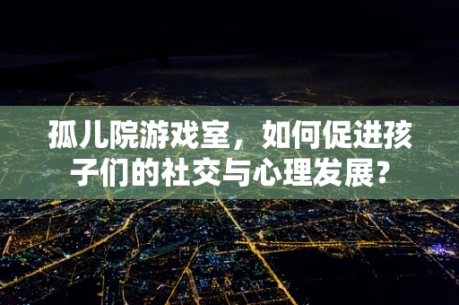 孤儿院游戏室，如何促进孩子们的社交与心理发展？