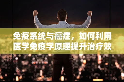 免疫系统与癌症，如何利用医学免疫学原理提升治疗效果？