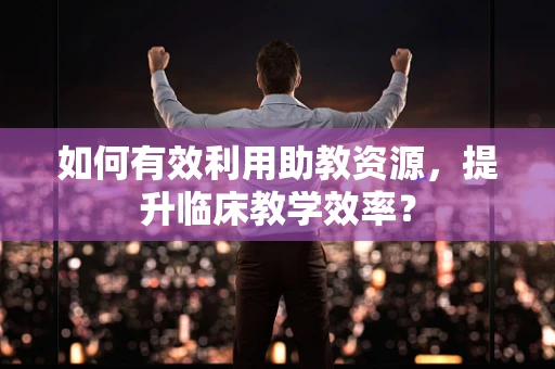 如何有效利用助教资源，提升临床教学效率？