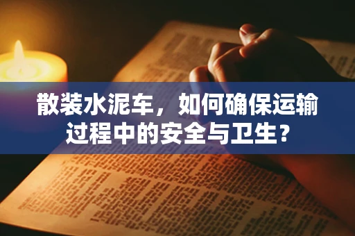 散装水泥车，如何确保运输过程中的安全与卫生？