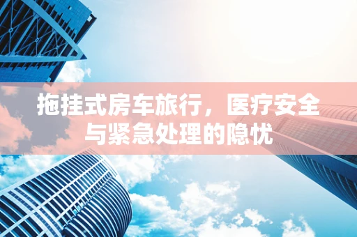 拖挂式房车旅行，医疗安全与紧急处理的隐忧