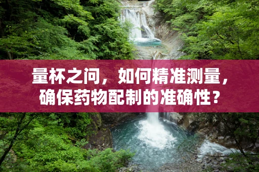 量杯之问，如何精准测量，确保药物配制的准确性？