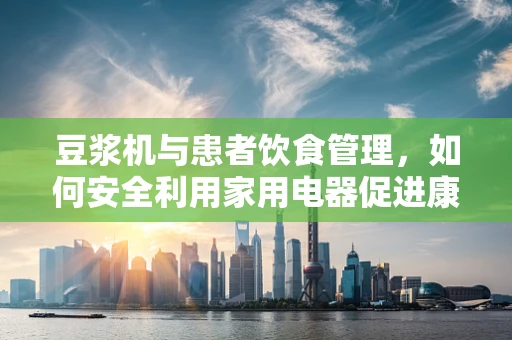 豆浆机与患者饮食管理，如何安全利用家用电器促进康复？