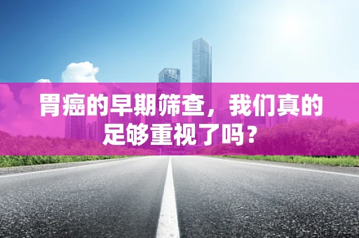 胃癌的早期筛查，我们真的足够重视了吗？