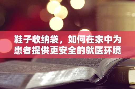 鞋子收纳袋，如何在家中为患者提供更安全的就医环境？