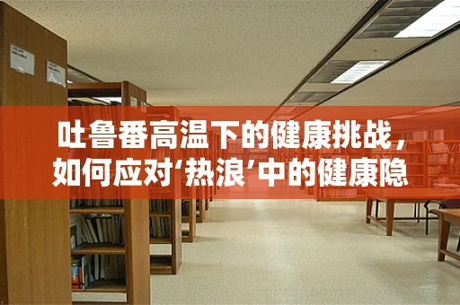 吐鲁番高温下的健康挑战，如何应对‘热浪’中的健康隐患？