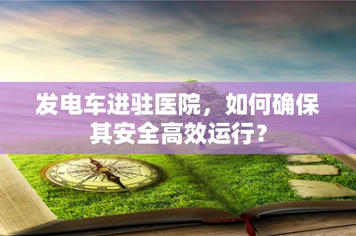 发电车进驻医院，如何确保其安全高效运行？