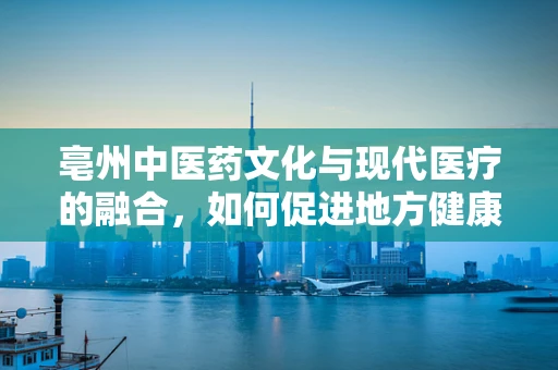 亳州中医药文化与现代医疗的融合，如何促进地方健康产业发展？