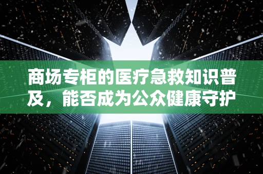 商场专柜的医疗急救知识普及，能否成为公众健康守护站？