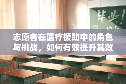 志愿者在医疗援助中的角色与挑战，如何有效提升其效能？