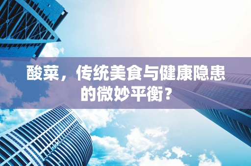酸菜，传统美食与健康隐患的微妙平衡？
