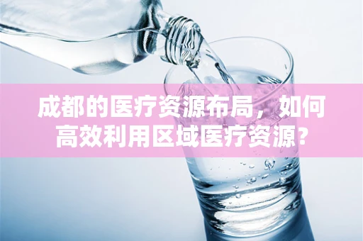 成都的医疗资源布局，如何高效利用区域医疗资源？