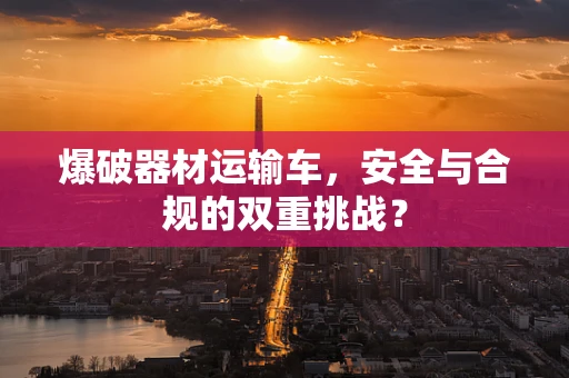 爆破器材运输车，安全与合规的双重挑战？