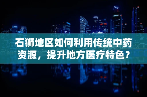 石狮地区如何利用传统中药资源，提升地方医疗特色？