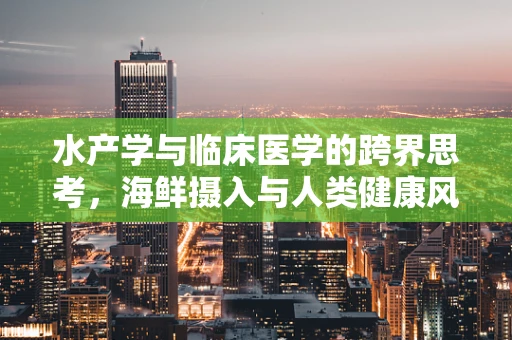 水产学与临床医学的跨界思考，海鲜摄入与人类健康风险