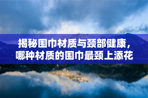 揭秘围巾材质与颈部健康，哪种材质的围巾最颈上添花？