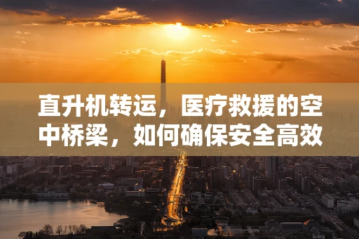 直升机转运，医疗救援的空中桥梁，如何确保安全高效？