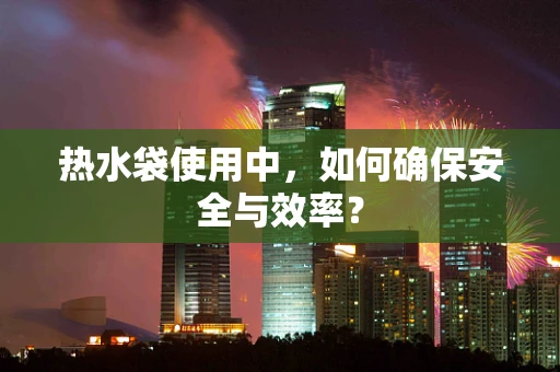 热水袋使用中，如何确保安全与效率？