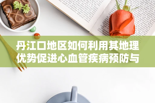 丹江口地区如何利用其地理优势促进心血管疾病预防与健康管理？