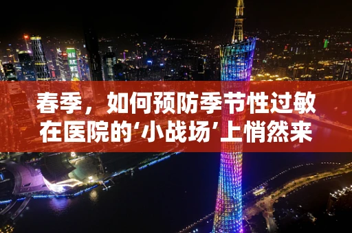 春季，如何预防季节性过敏在医院的‘小战场’上悄然来袭？