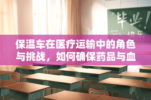 保温车在医疗运输中的角色与挑战，如何确保药品与血液制品的安全送达？