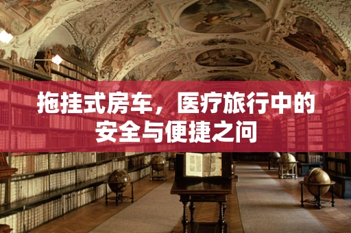 拖挂式房车，医疗旅行中的安全与便捷之问