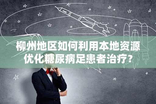 柳州地区如何利用本地资源优化糖尿病足患者治疗？