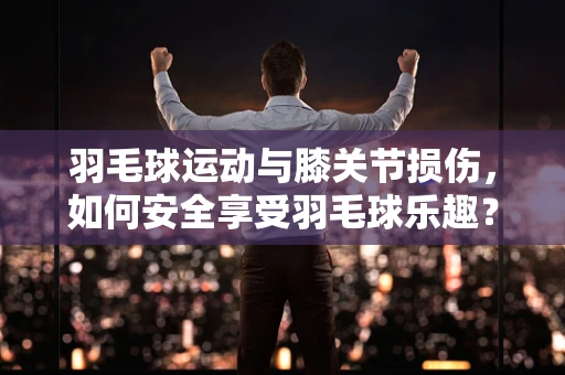 羽毛球运动与膝关节损伤，如何安全享受羽毛球乐趣？