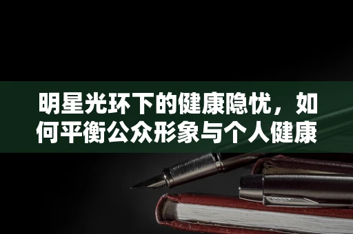 明星光环下的健康隐忧，如何平衡公众形象与个人健康？